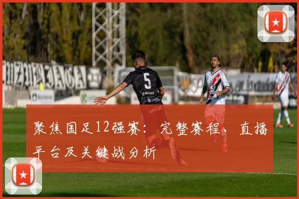 聚焦国足12强赛：完整赛程、直播平台及关键战分析