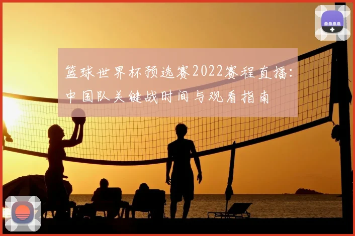 篮球世界杯预选赛2022赛程直播：中国队关键战时间与观看指南