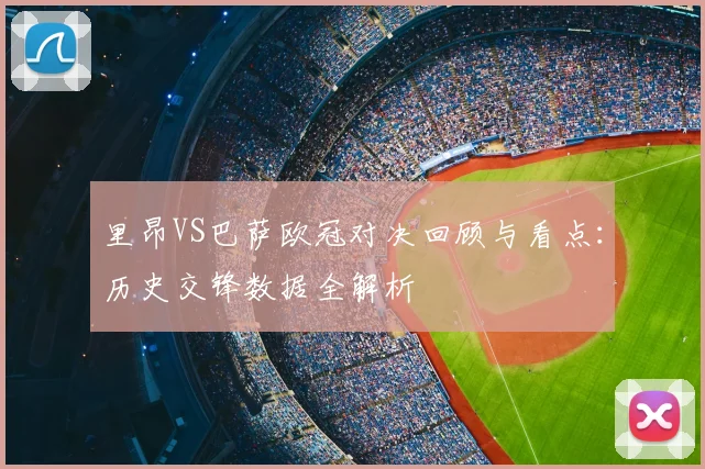 里昂VS巴萨欧冠对决回顾与看点：历史交锋数据全解析