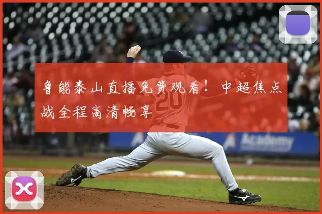 鲁能泰山直播免费观看！中超焦点战全程高清畅享