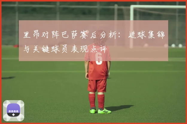 里昂对阵巴萨赛后分析：进球集锦与关键球员表现点评
